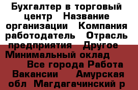 Бухгалтер в торговый центр › Название организации ­ Компания-работодатель › Отрасль предприятия ­ Другое › Минимальный оклад ­ 18 000 - Все города Работа » Вакансии   . Амурская обл.,Магдагачинский р-н